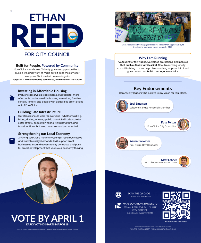 Political walk card for the Ethan Reed for Eau Claire City Council Campaign, split into two vertical sections.  Left side: Header reads 'Built for People, Powered by Community.'  Text: 'Eau Claire is my home. This city gave me opportunities to build a life, and I want to make sure it does the same for everyone. That is why I am running—to keep Eau Claire affordable, connected, and ready for the future.' Sections below outline Ethan’s platform: - Investing in Affordable Housing: Support for affordable housing for families, seniors, renters, and people with disabilities. - Building Safe Infrastructure: Advocating for safe, pedestrian-friendly streets and transit options. - Strengthening our Local Economy: Supporting local businesses, walkable neighborhoods, and smart development.  At the bottom is a headshot of Ethan Reed and text: 'Vote by April 1. Early voting starts March 18. Select up to 5 candidates for Eau Claire City Council—vote Ethan Reed.' Right side: A photo of Ethan Reed at a rally holding a banner reading '100% Renewable Energy by 2050.' Caption says he advocates for renewable energy in the Chippewa Valley. Section titled 'Why I Am Running' says: 'I've fought for fair wages, workplace protections, and policies that put Eau Claire families first. I’m running to bring that approach to local government and build a stronger Eau Claire.' Below are endorsements from four leaders: Jodi Emerson (State Assembly), Kate Felton and Aaron Brewster (Eau Claire City Councilors), and Matt Lehner (WI College Democrats Chair). At the bottom is a QR code linking to ethanreed.com with text: 'Scan the QR code to visit my website.' Also includes donation info: 'Make donations payable to Ethan Reed for Eau Claire City Council, PO Box 681, Eau Claire, WI 54702.' 