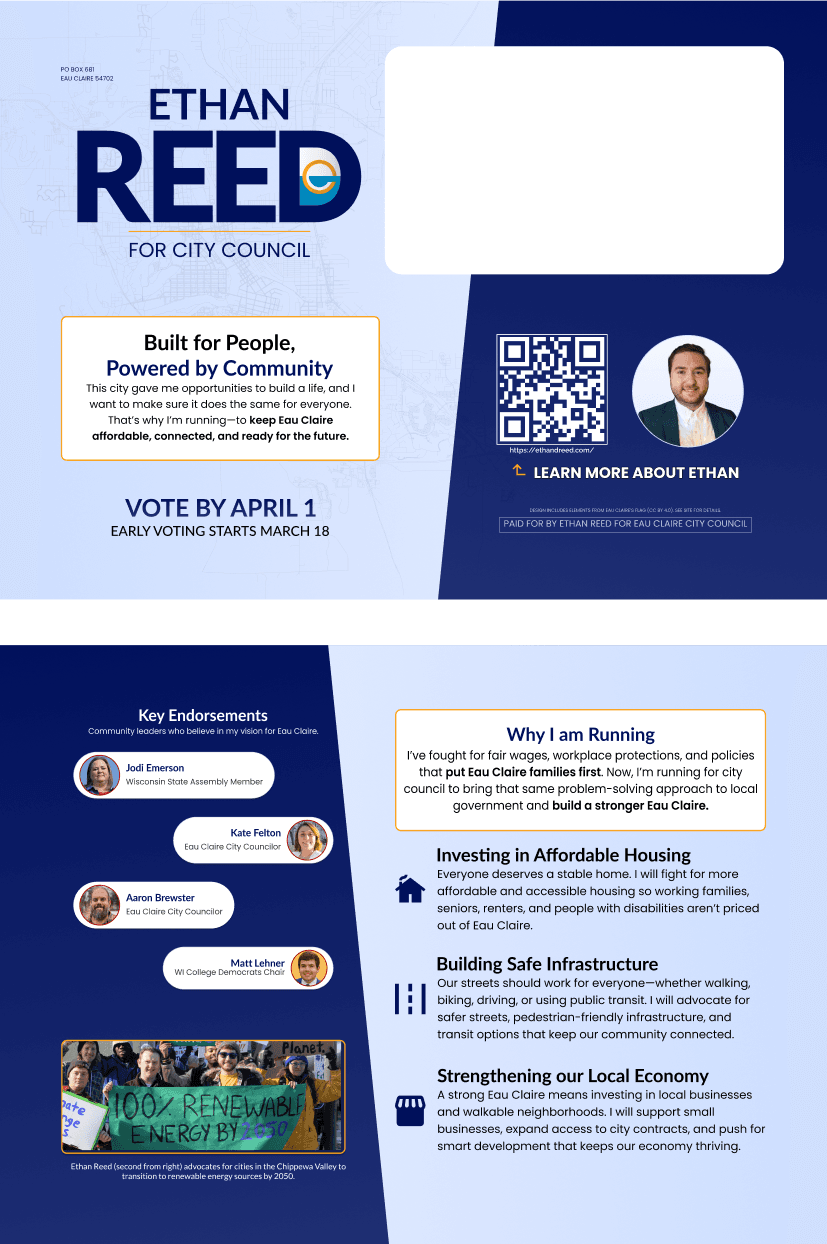 The Mailer used for the Ethan Reed for Eau Claire City Council Campaign.  Left side includes key endorsements: Jodi Emerson, Wisconsin State Assembly Member; Kate Felton and Aaron Brewster, Eau Claire City Councilors; and Matt Lehner, WI College Democrats Chair. Ethan's platform includes: investing in affordable housing, building safe infrastructure, and strengthening the local economy. A protest photo shows Ethan holding a sign that reads '100% Renewable Energy by 2050.' Right side reads: 'Built for People, Powered by Community. This city gave me opportunities to build a life, and I want to make sure it does the same for everyone. That's why I'm running—to keep Eau Claire affordable, connected, and ready for the future.' Call to action: 'Vote by April 1. Early voting starts March 18.'  Includes QR code linking to ethanreed.com, a headshot of Ethan Reed, and text 'Learn more about Ethan.'